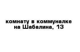 комнату в коммуналке на Шабалина, 13